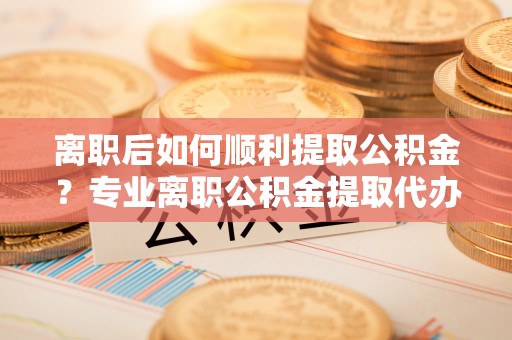 碌曲离职后如何顺利提取公积金？专业离职公积金提取代办服务指南