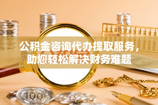 碌曲公积金咨询代办提取服务，助您轻松解决财务难题
